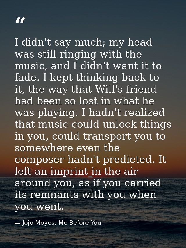 I didn't say much; my head was still ringing with the music, and I didn't want it to fade. I kept thinking back to it, t — Jojo Moyes, Me Before You
