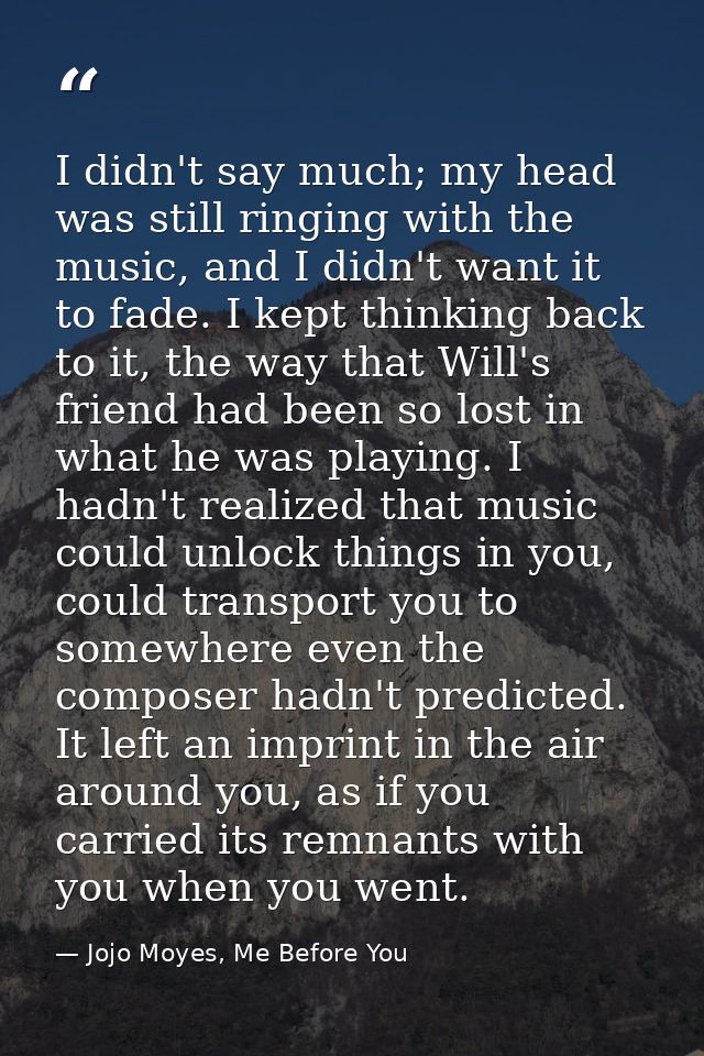 I didn't say much; my head was still ringing with the music, and I didn't want it to fade. I kept thinking back to it, t — Jojo Moyes, Me Before You