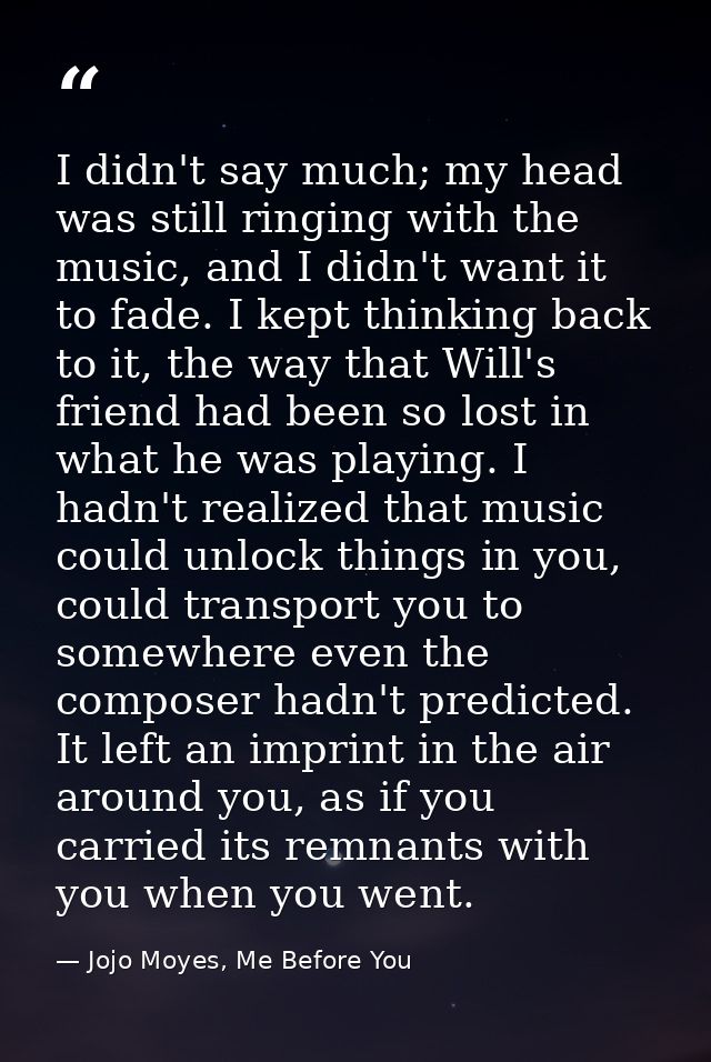 I didn't say much; my head was still ringing with the music, and I didn't want it to fade. I kept thinking back to it, t — Jojo Moyes, Me Before You
