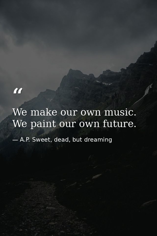 We make our own music. We paint our own future. — A.P. Sweet, dead, but dreaming