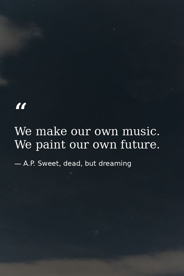 We make our own music. We paint our own future. — A.P. Sweet, dead, but dreaming