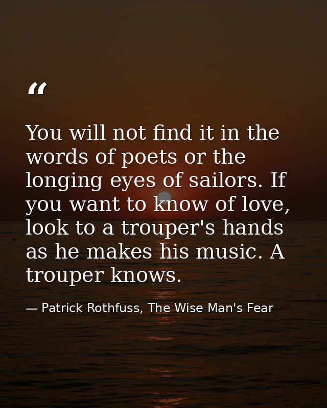 You will not find it in the words of poets or the longing eyes of sailors. If you want to know of love, look to a troupe — Patrick Rothfuss, The Wise Man's Fear