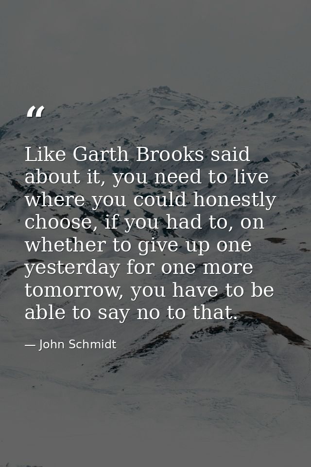 Like Garth Brooks said about it, you need to live where you could honestly choose, if you had to, on whether to give up  — John Schmidt