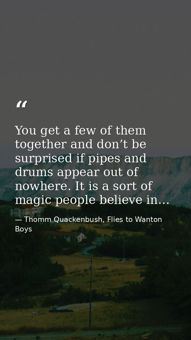 You get a few of them together and don’t be surprised if pipes and drums appear out of nowhere. It is a sort of magic pe — Thomm Quackenbush, Flies to Wanton Boys