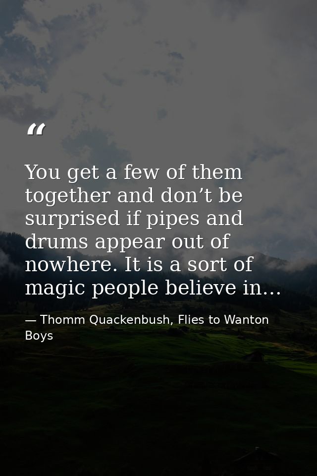 You get a few of them together and don’t be surprised if pipes and drums appear out of nowhere. It is a sort of magic pe — Thomm Quackenbush, Flies to Wanton Boys