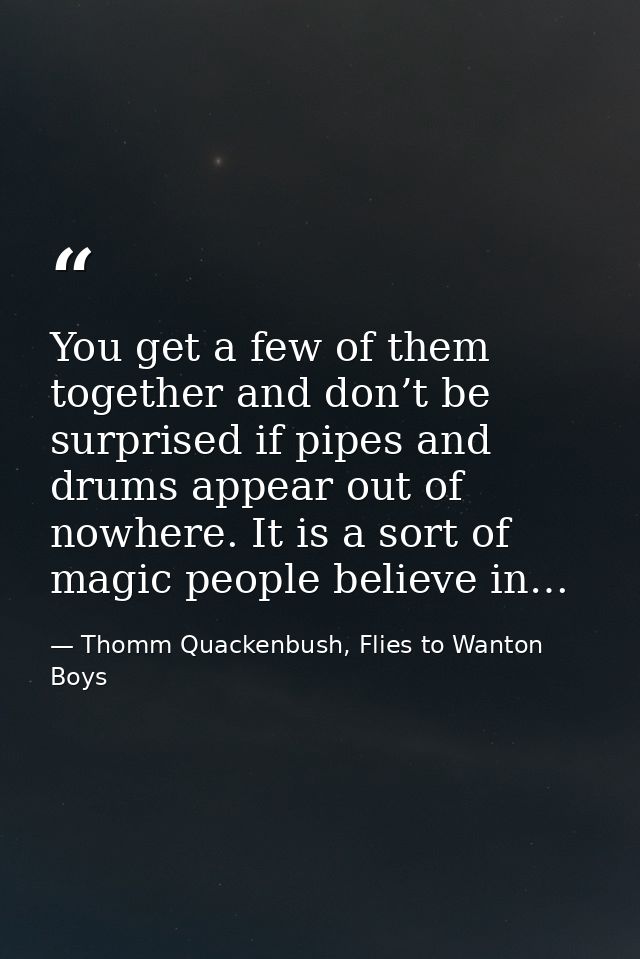 You get a few of them together and don’t be surprised if pipes and drums appear out of nowhere. It is a sort of magic pe — Thomm Quackenbush, Flies to Wanton Boys