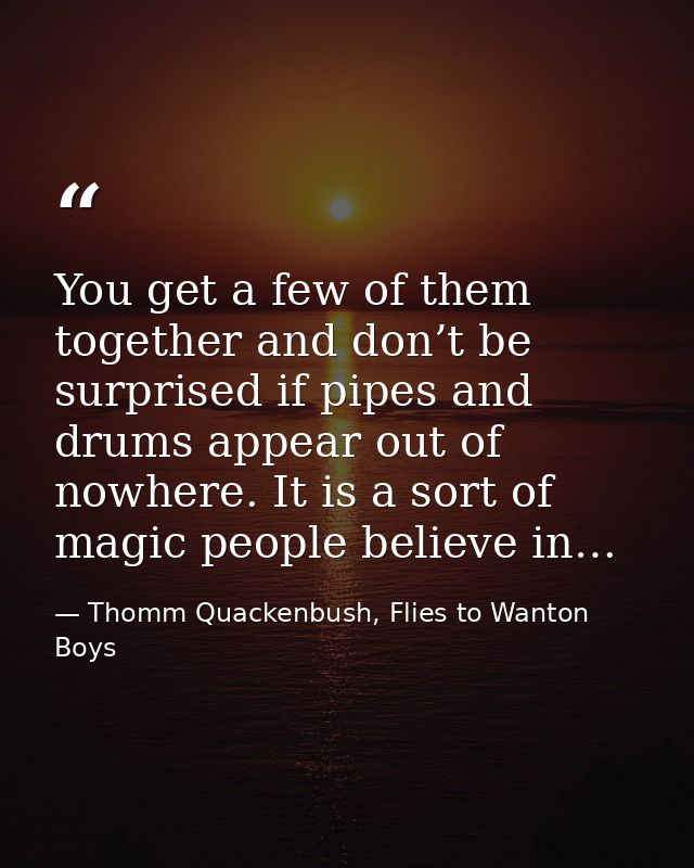 You get a few of them together and don’t be surprised if pipes and drums appear out of nowhere. It is a sort of magic pe — Thomm Quackenbush, Flies to Wanton Boys