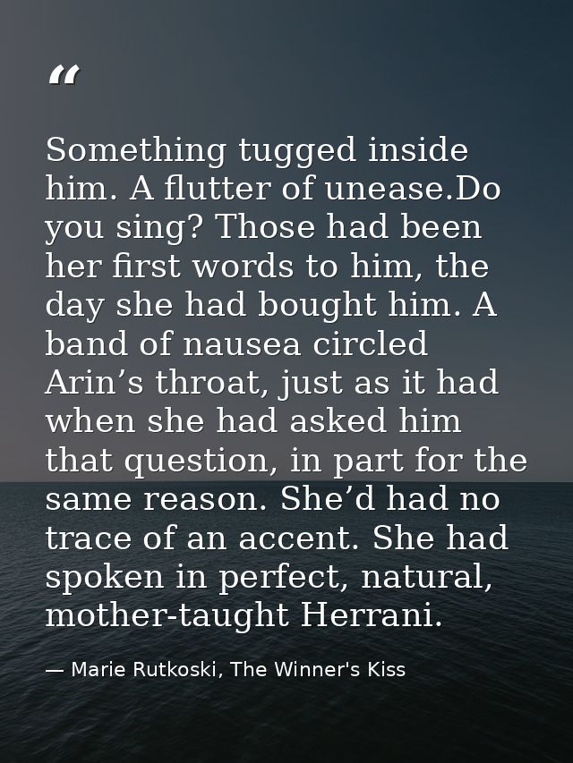 Something tugged inside him. A flutter of unease.Do you sing? Those had been her first words to him, the day she had bou — Marie Rutkoski, The Winner's Kiss