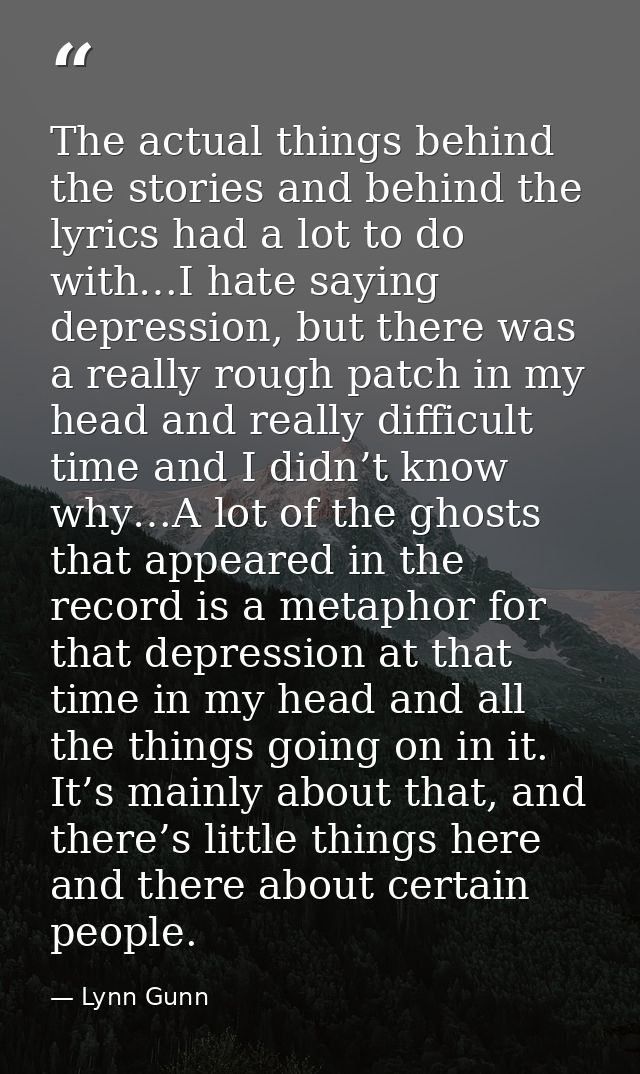 The actual things behind the stories and behind the lyrics had a lot to do with…I hate saying depression, but there was  — Lynn Gunn