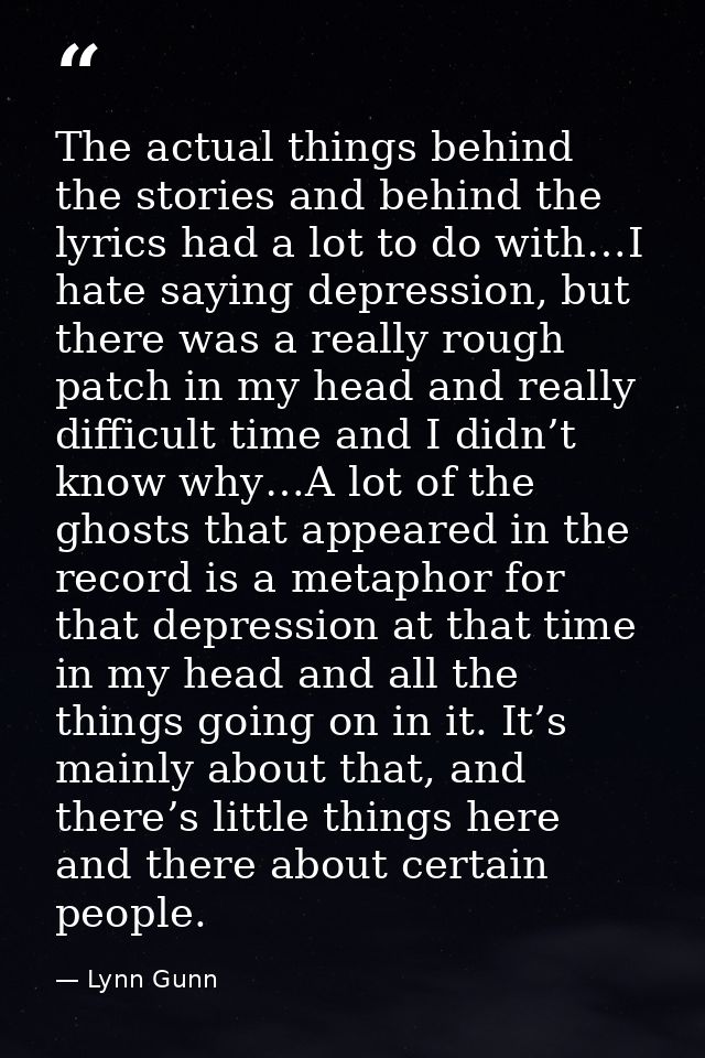 The actual things behind the stories and behind the lyrics had a lot to do with…I hate saying depression, but there was  — Lynn Gunn
