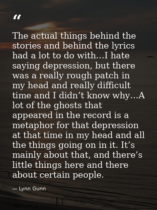 The actual things behind the stories and behind the lyrics had a lot to do with…I hate saying depression, but there was  — Lynn Gunn