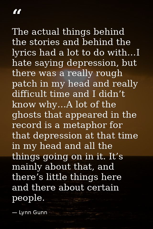 The actual things behind the stories and behind the lyrics had a lot to do with…I hate saying depression, but there was  — Lynn Gunn