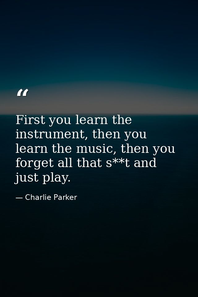 First you learn the instrument, then you learn the music, then you forget all that s**t and just play. — Charlie Parker