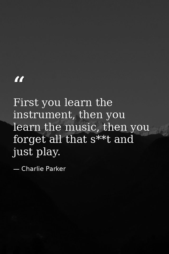 First you learn the instrument, then you learn the music, then you forget all that s**t and just play. — Charlie Parker