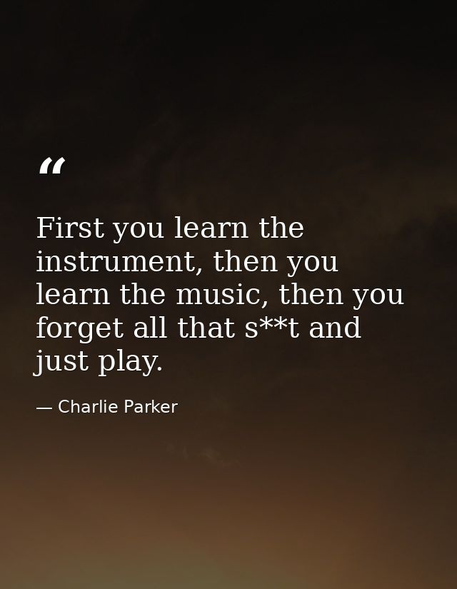 First you learn the instrument, then you learn the music, then you forget all that s**t and just play. — Charlie Parker