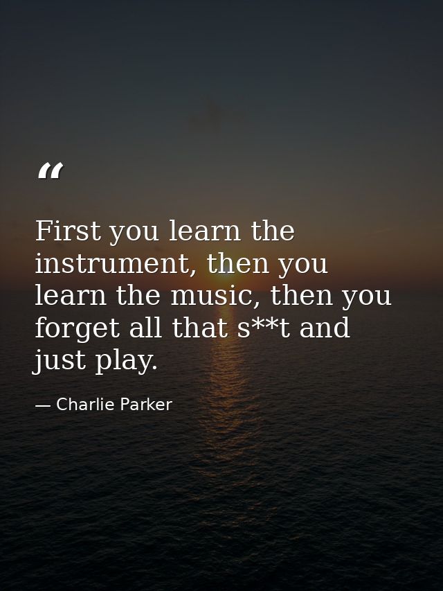 First you learn the instrument, then you learn the music, then you forget all that s**t and just play. — Charlie Parker