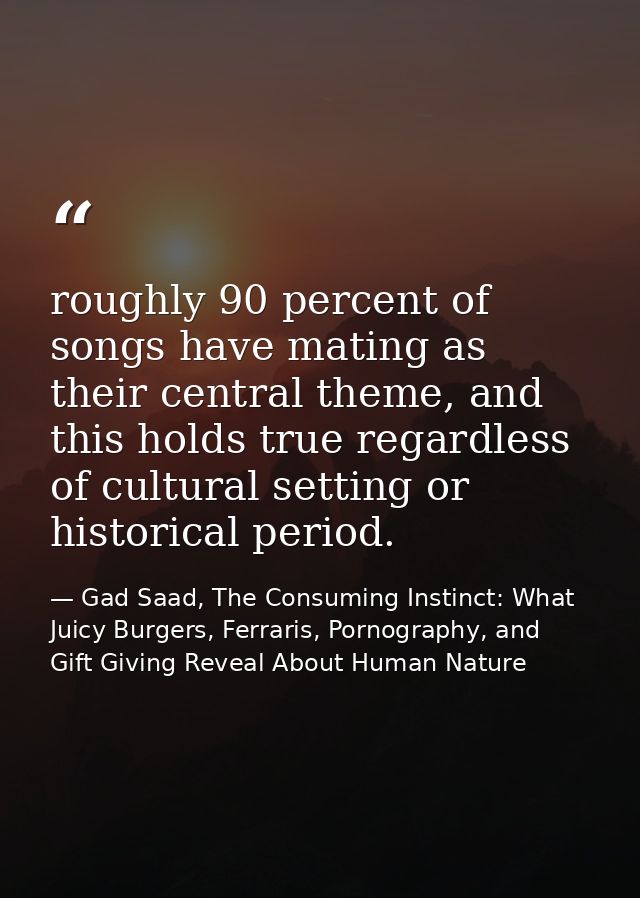 roughly 90 percent of songs have mating as their central theme, and this holds true regardless of cultural setting or hi — Gad Saad, The Consuming Instinct: What Juicy Burgers, Ferraris, Pornography, and Gift Giving Reveal About Human Nature