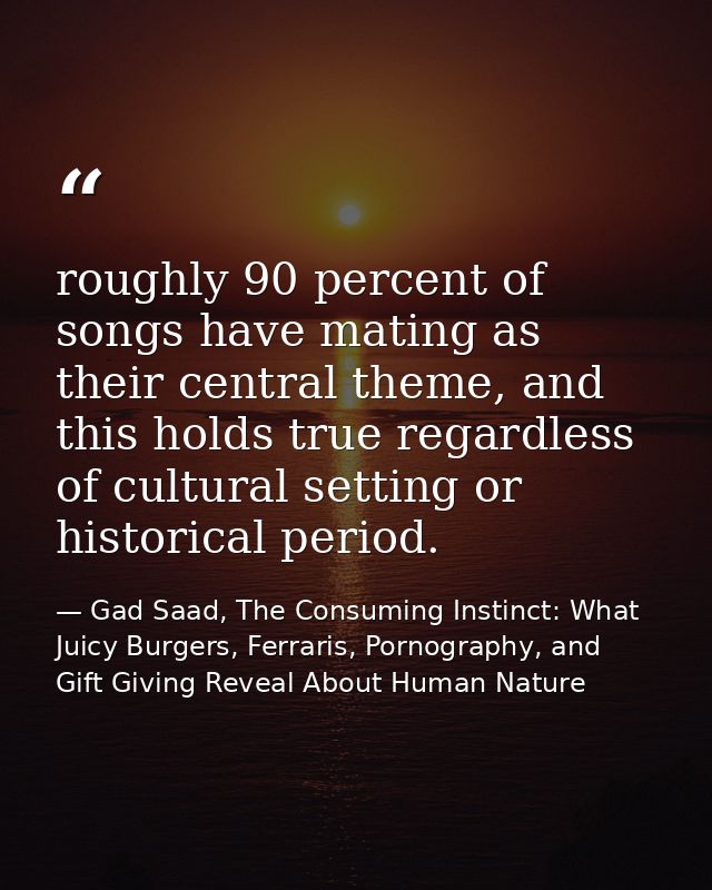 roughly 90 percent of songs have mating as their central theme, and this holds true regardless of cultural setting or hi — Gad Saad, The Consuming Instinct: What Juicy Burgers, Ferraris, Pornography, and Gift Giving Reveal About Human Nature
