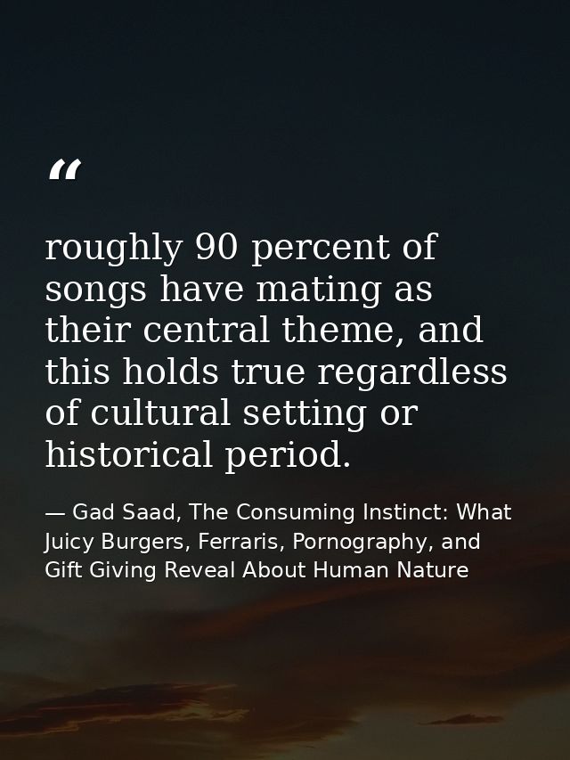 roughly 90 percent of songs have mating as their central theme, and this holds true regardless of cultural setting or hi — Gad Saad, The Consuming Instinct: What Juicy Burgers, Ferraris, Pornography, and Gift Giving Reveal About Human Nature