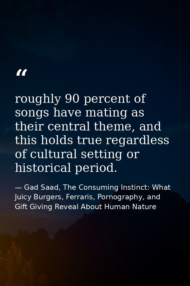 roughly 90 percent of songs have mating as their central theme, and this holds true regardless of cultural setting or hi — Gad Saad, The Consuming Instinct: What Juicy Burgers, Ferraris, Pornography, and Gift Giving Reveal About Human Nature