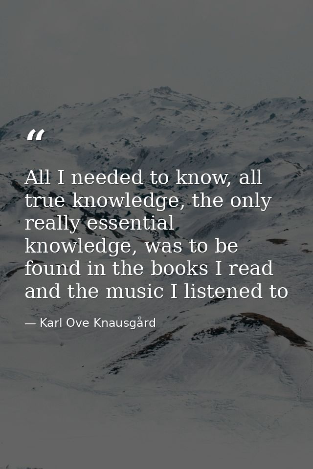 All I needed to know, all true knowledge, the only really essential knowledge, was to be found in the books I read and t — Karl Ove Knausgård