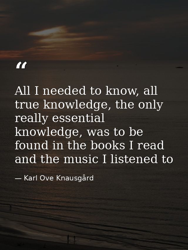 All I needed to know, all true knowledge, the only really essential knowledge, was to be found in the books I read and t — Karl Ove Knausgård