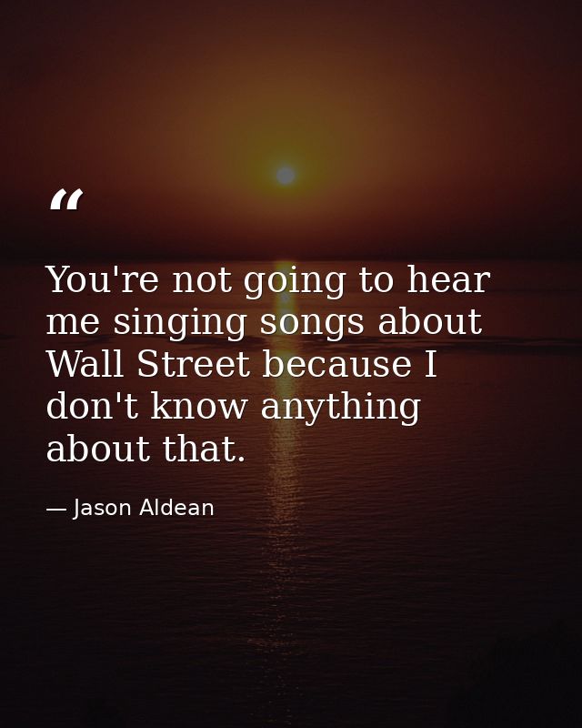 You're not going to hear me singing songs about Wall Street because I don't know anything about that. — Jason Aldean