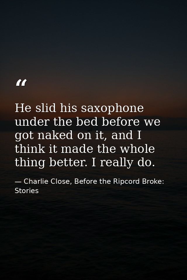 He slid his saxophone under the bed before we got naked on it, and I think it made the whole thing better. I really do. — Charlie Close, Before the Ripcord Broke: Stories