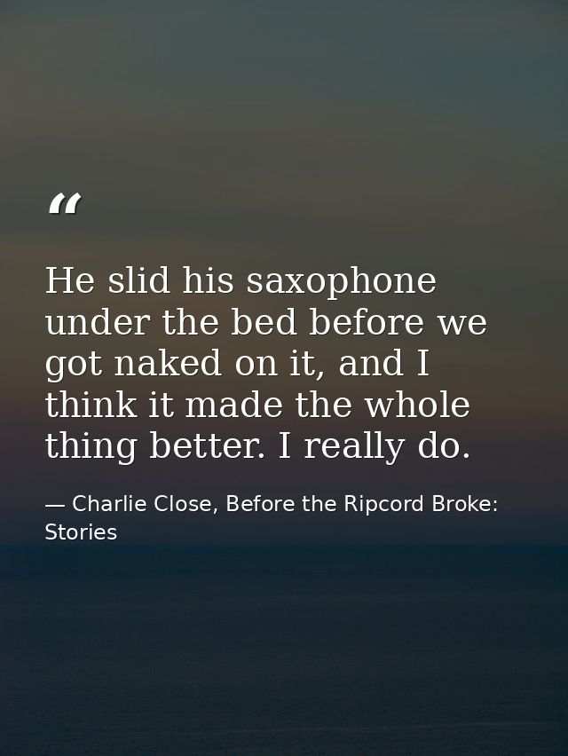 He slid his saxophone under the bed before we got naked on it, and I think it made the whole thing better. I really do. — Charlie Close, Before the Ripcord Broke: Stories