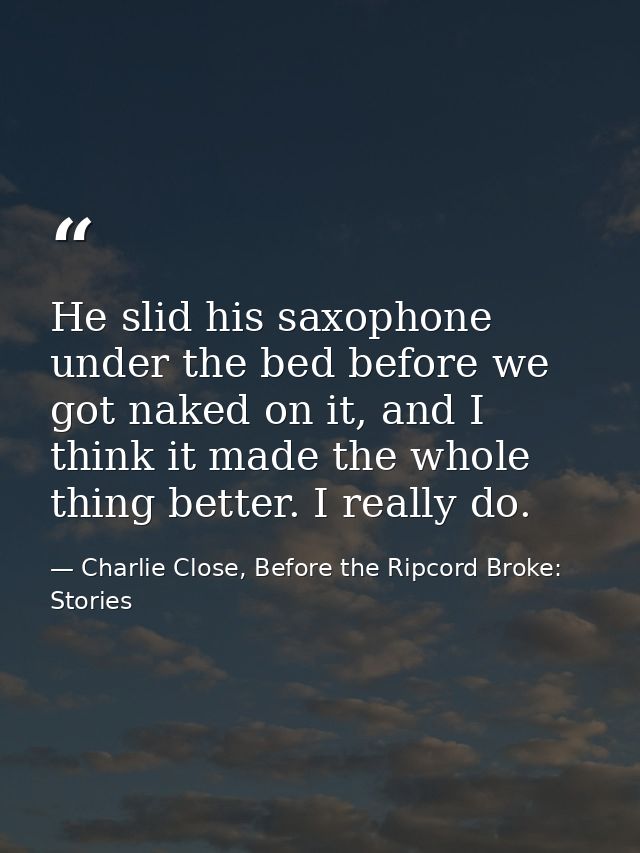 He slid his saxophone under the bed before we got naked on it, and I think it made the whole thing better. I really do. — Charlie Close, Before the Ripcord Broke: Stories