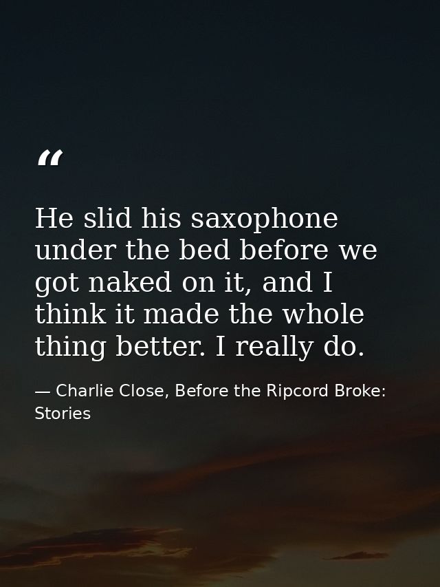 He slid his saxophone under the bed before we got naked on it, and I think it made the whole thing better. I really do. — Charlie Close, Before the Ripcord Broke: Stories