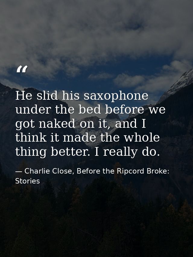 He slid his saxophone under the bed before we got naked on it, and I think it made the whole thing better. I really do. — Charlie Close, Before the Ripcord Broke: Stories