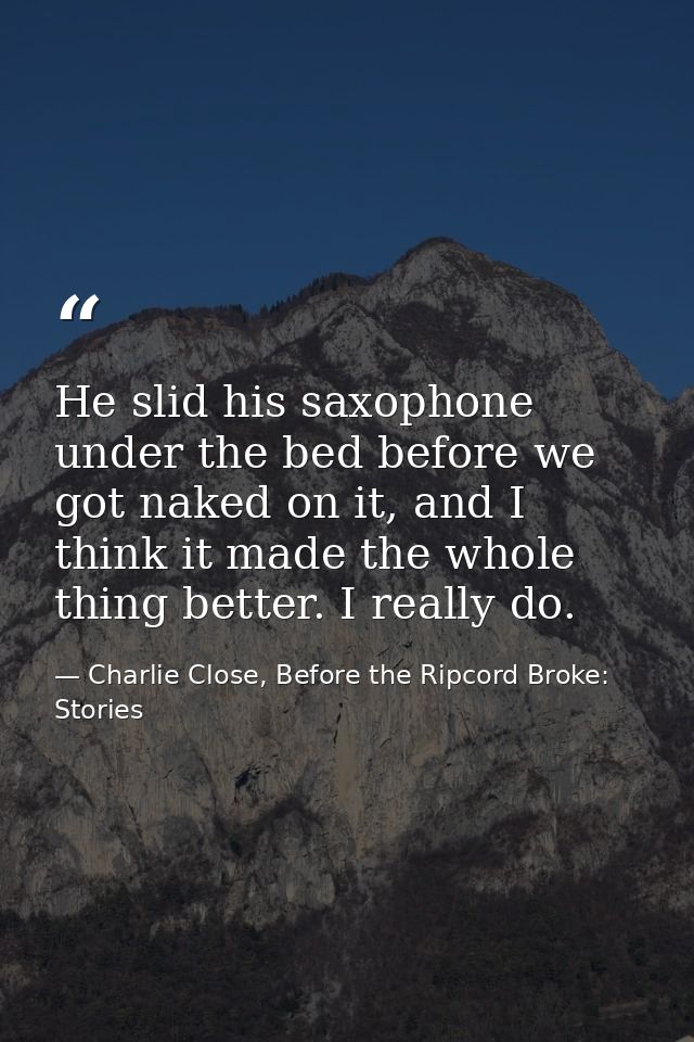 He slid his saxophone under the bed before we got naked on it, and I think it made the whole thing better. I really do. — Charlie Close, Before the Ripcord Broke: Stories