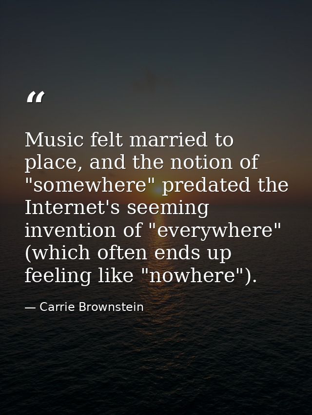 Music felt married to place, and the notion of "somewhere" predated the Internet's seeming invention of "everywhere" (wh — Carrie Brownstein