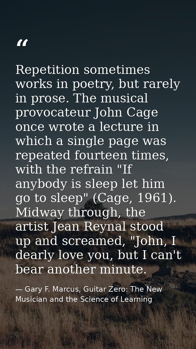 Repetition sometimes works in poetry, but rarely in prose. The musical provocateur John Cage once wrote a lecture in whi — Gary F. Marcus, Guitar Zero: The New Musician and the Science of Learning
