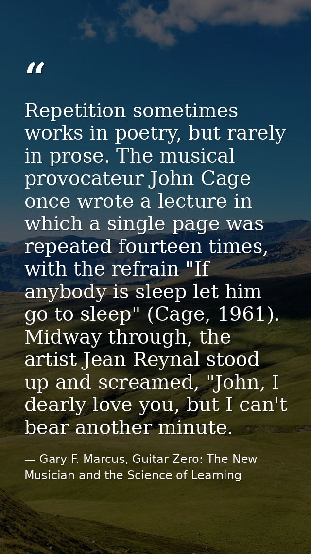 Repetition sometimes works in poetry, but rarely in prose. The musical provocateur John Cage once wrote a lecture in whi — Gary F. Marcus, Guitar Zero: The New Musician and the Science of Learning