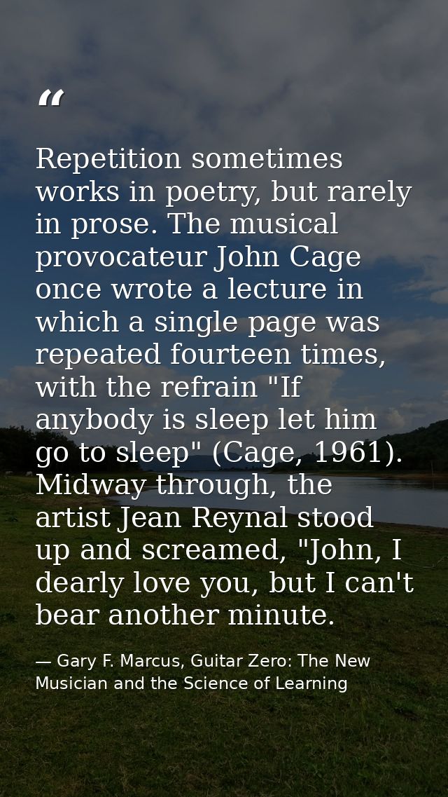 Repetition sometimes works in poetry, but rarely in prose. The musical provocateur John Cage once wrote a lecture in whi — Gary F. Marcus, Guitar Zero: The New Musician and the Science of Learning