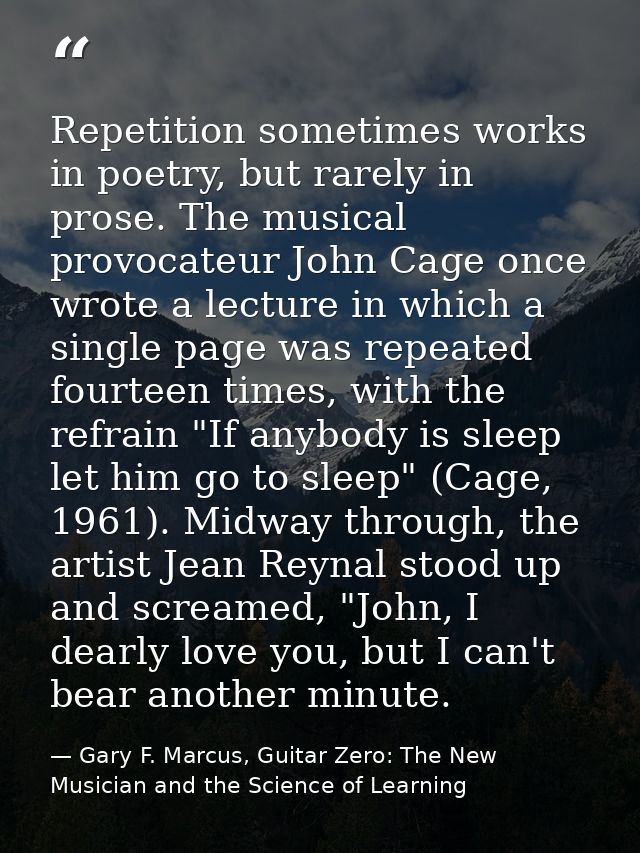 Repetition sometimes works in poetry, but rarely in prose. The musical provocateur John Cage once wrote a lecture in whi — Gary F. Marcus, Guitar Zero: The New Musician and the Science of Learning