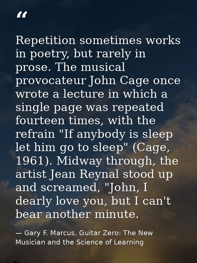 Repetition sometimes works in poetry, but rarely in prose. The musical provocateur John Cage once wrote a lecture in whi — Gary F. Marcus, Guitar Zero: The New Musician and the Science of Learning