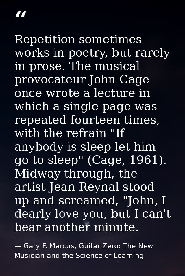 Repetition sometimes works in poetry, but rarely in prose. The musical provocateur John Cage once wrote a lecture in whi — Gary F. Marcus, Guitar Zero: The New Musician and the Science of Learning