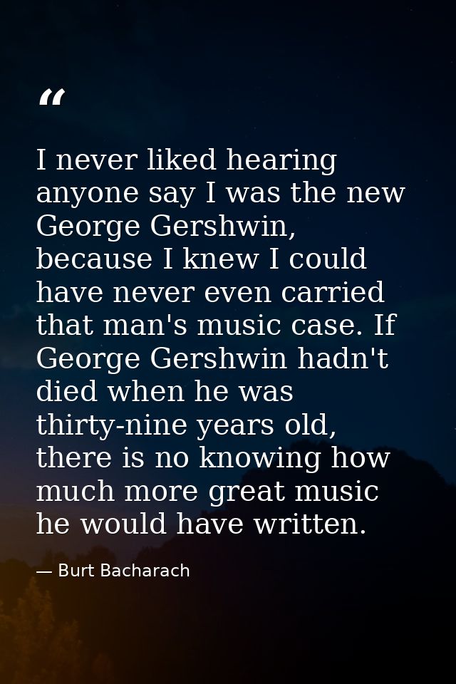 I never liked hearing anyone say I was the new George Gershwin, because I knew I could have never even carried that man' — Burt Bacharach