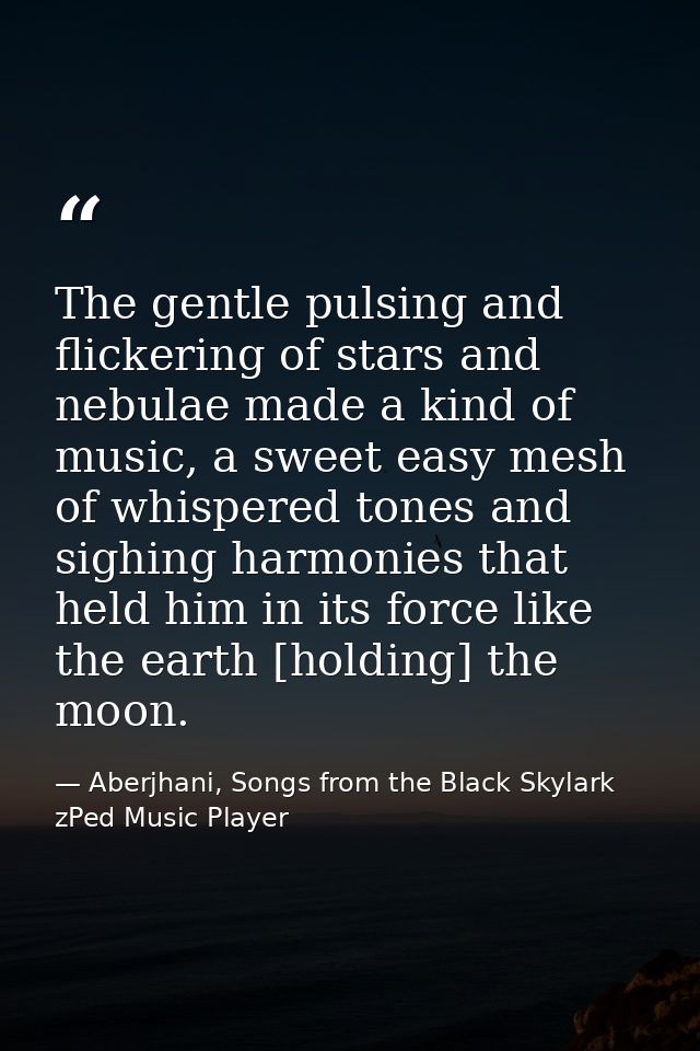 The gentle pulsing and flickering of stars and nebulae made a kind of music, a sweet easy mesh of whispered tones and si — Aberjhani, Songs from the Black Skylark zPed Music Player