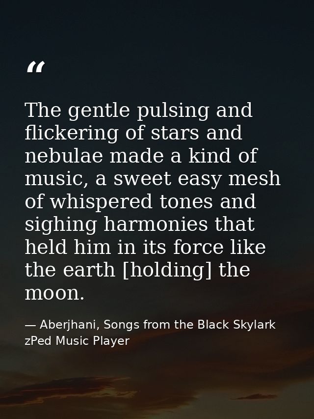 The gentle pulsing and flickering of stars and nebulae made a kind of music, a sweet easy mesh of whispered tones and si — Aberjhani, Songs from the Black Skylark zPed Music Player