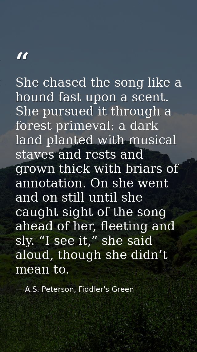 She chased the song like a hound fast upon a scent. She pursued it through a forest primeval: a dark land planted with m — A.S. Peterson, Fiddler's Green