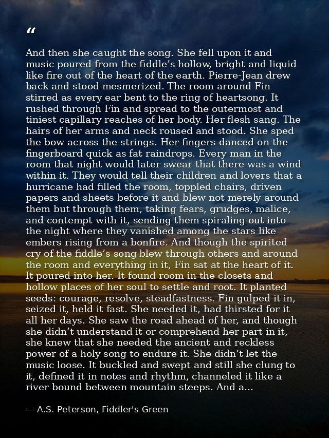 And then she caught the song. She fell upon it and music poured from the fiddle’s hollow, bright and liquid like fire ou — A.S. Peterson, Fiddler's Green