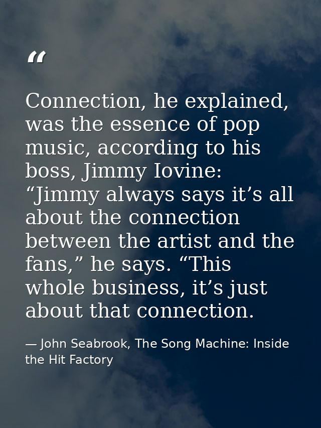 Connection, he explained, was the essence of pop music, according to his boss, Jimmy Iovine: “Jimmy always says it’s all — John Seabrook, The Song Machine: Inside the Hit Factory