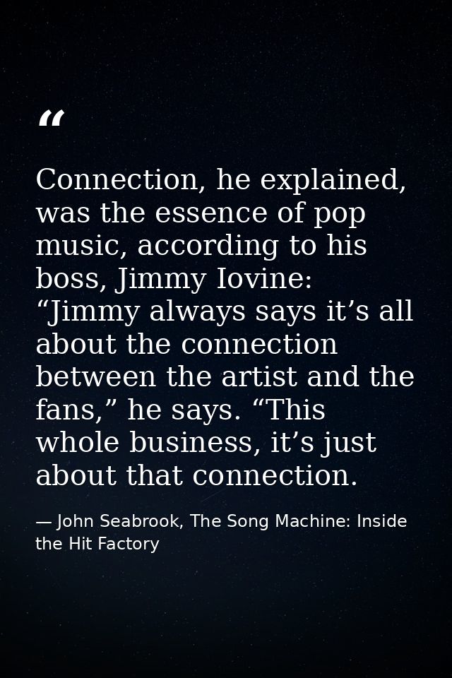 Connection, he explained, was the essence of pop music, according to his boss, Jimmy Iovine: “Jimmy always says it’s all — John Seabrook, The Song Machine: Inside the Hit Factory
