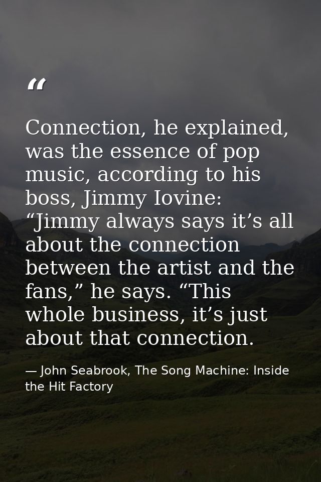 Connection, he explained, was the essence of pop music, according to his boss, Jimmy Iovine: “Jimmy always says it’s all — John Seabrook, The Song Machine: Inside the Hit Factory
