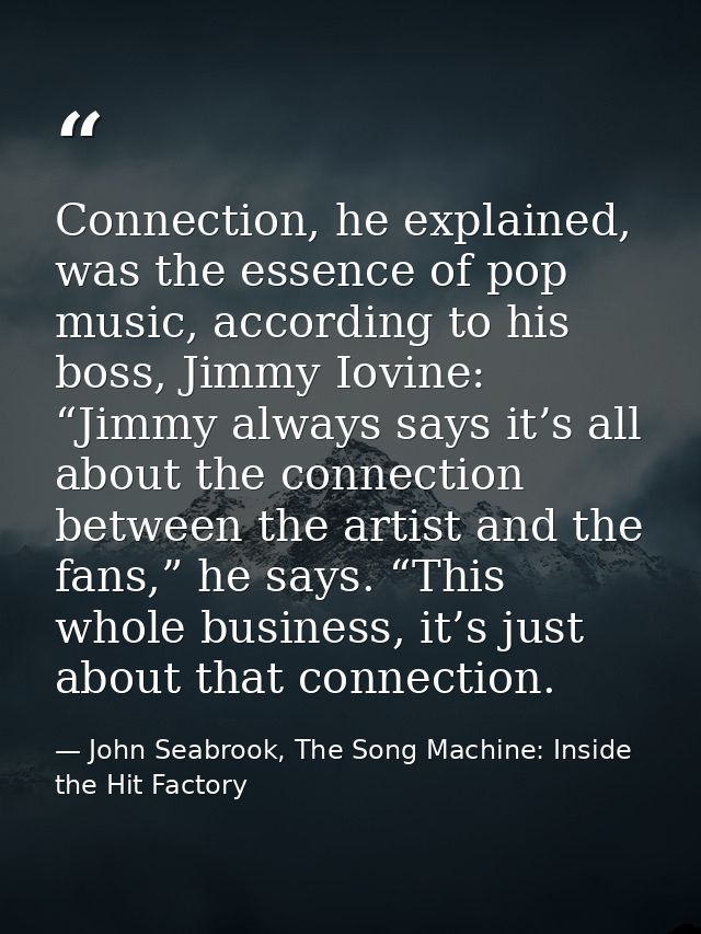 Connection, he explained, was the essence of pop music, according to his boss, Jimmy Iovine: “Jimmy always says it’s all — John Seabrook, The Song Machine: Inside the Hit Factory