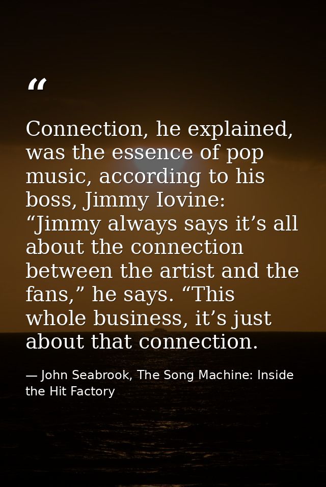 Connection, he explained, was the essence of pop music, according to his boss, Jimmy Iovine: “Jimmy always says it’s all — John Seabrook, The Song Machine: Inside the Hit Factory